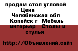 продам стол угловой › Цена ­ 1 000 - Челябинская обл., Копейск г. Мебель, интерьер » Столы и стулья   